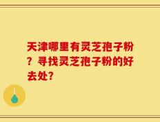 天津哪里有灵芝孢子粉？寻找灵芝孢子粉的好去处？