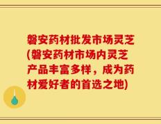 磐安药材批发市场灵芝(磐安药材市场内灵芝产品丰富多样，成为药材爱好者的首选之地)