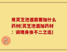 用灵芝泡酒需要加什么药材(灵芝泡酒加药材：调理身体不二之选)