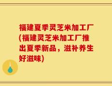 福建夏季灵芝米加工厂(福建灵芝米加工厂推出夏季新品，滋补养生好滋味)