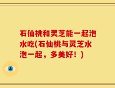 石仙桃和灵芝能一起泡水吃(石仙桃与灵芝水泡一起，多美好！)