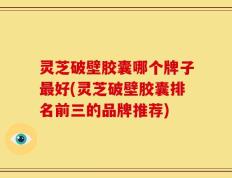 灵芝破壁胶囊哪个牌子最好(灵芝破壁胶囊排名前三的品牌推荐)