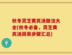 秋冬灵芝黄芪汤做法大全(秋冬必备，灵芝黄芪汤简易步骤汇总)