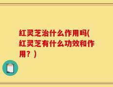 红灵芝治什么作用吗(红灵芝有什么功效和作用？)