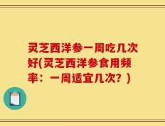 灵芝西洋参一周吃几次好(灵芝西洋参食用频率：一周适宜几次？)