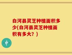 白河县灵芝种植面积多少(白河县灵芝种植面积有多大？)