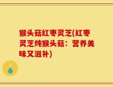猴头菇红枣灵芝(红枣灵芝炖猴头菇：营养美味又滋补)