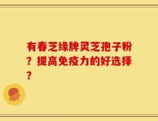有春芝缘牌灵芝孢子粉？提高免疫力的好选择？