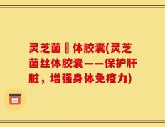 灵芝菌絲体胶囊(灵芝菌丝体胶囊——保护肝脏，增强身体免疫力)