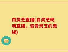 白灵芝直播(白灵芝现场直播，感受灵芝的奥秘)