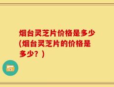 烟台灵芝片价格是多少(烟台灵芝片的价格是多少？)