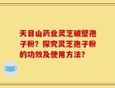 天目山药业灵芝破壁孢子粉？探究灵芝孢子粉的功效及使用方法？