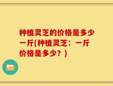 种植灵芝的价格是多少一斤(种植灵芝：一斤价格是多少？)