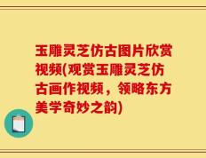玉雕灵芝仿古图片欣赏视频(观赏玉雕灵芝仿古画作视频，领略东方美学奇妙之韵)