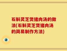 石斛灵芝煲猪肉汤的做法(石斛灵芝煲猪肉汤的简易制作方法)