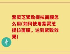 紫灵芝紧致提拉面膜怎么用(如何使用紫灵芝提拉面膜，达到紧致效果)