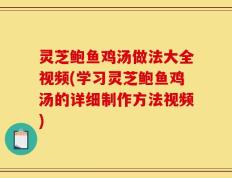 灵芝鲍鱼鸡汤做法大全视频(学习灵芝鲍鱼鸡汤的详细制作方法视频)