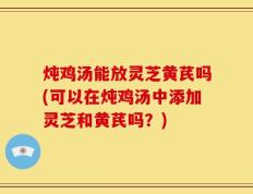炖鸡汤能放灵芝黄芪吗(可以在炖鸡汤中添加灵芝和黄芪吗？)