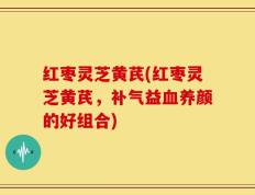红枣灵芝黄芪(红枣灵芝黄芪，补气益血养颜的好组合)
