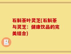 石斛茶叶灵芝(石斛茶与灵芝：健康饮品的完美组合)