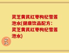 灵芝黄芪红枣枸杞雪莲泡水(健康饮品配方：灵芝黄芪红枣枸杞雪莲泡水)