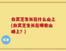 白灵芝生长在什么山上(白灵芝生长在哪些山峰上？)