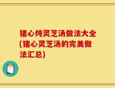 猪心炖灵芝汤做法大全(猪心灵芝汤的完美做法汇总)