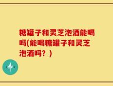 糖罐子和灵芝泡酒能喝吗(能喝糖罐子和灵芝泡酒吗？)