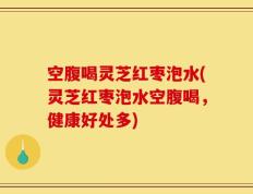 空腹喝灵芝红枣泡水(灵芝红枣泡水空腹喝，健康好处多)
