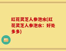 红花灵芝人参泡水(红花灵芝人参泡水：好处多多)