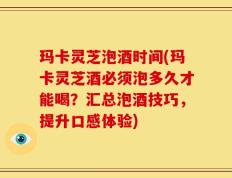 玛卡灵芝泡酒时间(玛卡灵芝酒必须泡多久才能喝？汇总泡酒技巧，提升口感体验)
