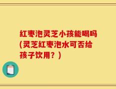 红枣泡灵芝小孩能喝吗(灵芝红枣泡水可否给孩子饮用？)
