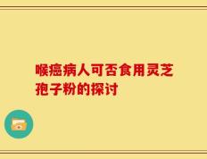 喉癌病人可否食用灵芝孢子粉的探讨