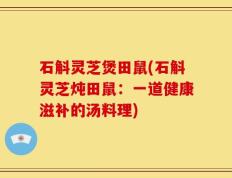 石斛灵芝煲田鼠(石斛灵芝炖田鼠：一道健康滋补的汤料理)