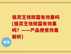 祖灵芝祛斑霜有效果吗(祖灵芝祛斑霜有效果吗？——产品使用效果解析)