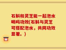 石斛和灵芝能一起泡水喝吗功效(石斛与灵芝可搭配泡水，共同功效显著。)