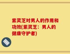 紫灵芝对男人的作用和功效(紫灵芝：男人的健康守护者)