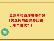灵芝片和西洋参哪个好(灵芝片与西洋参比较，哪个更优？)