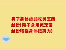 男子身体虚弱吃灵芝菌丝粉(男子食用灵芝菌丝粉增强身体抵抗力)