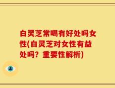 白灵芝常喝有好处吗女性(白灵芝对女性有益处吗？重要性解析)