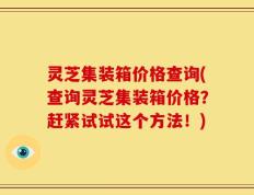 灵芝集装箱价格查询(查询灵芝集装箱价格？赶紧试试这个方法！)