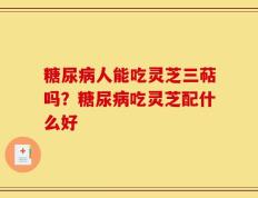 糖尿病人能吃灵芝三萜吗？糖尿病吃灵芝配什么好