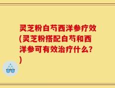 灵芝粉白芍西洋参疗效(灵芝粉搭配白芍和西洋参可有效治疗什么？)