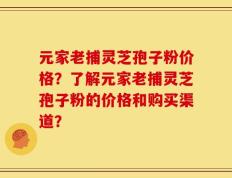 元家老捕灵芝孢子粉价格？了解元家老捕灵芝孢子粉的价格和购买渠道？