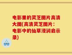 电影里的灵芝图片高清大图(高清灵芝图片：电影中的仙草浸润启示录)