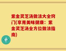 紫金灵芝汤做法大全窍门(享用美味健康：紫金灵芝汤全方位做法指南)