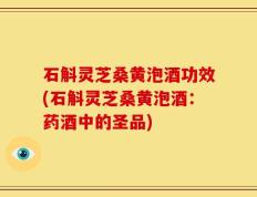 石斛灵芝桑黄泡酒功效(石斛灵芝桑黄泡酒：药酒中的圣品)
