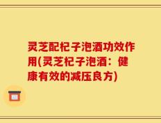灵芝配杞子泡酒功效作用(灵芝杞子泡酒：健康有效的减压良方)