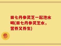 田七丹参灵芝一起泡水喝(田七丹参灵芝水，营养又养生)