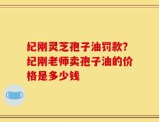 纪刚灵芝孢子油罚款？纪刚老师卖孢子油的价格是多少钱